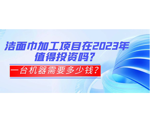 潔面巾加工項目在2023年值得投資嗎？一臺機器需要多少錢？