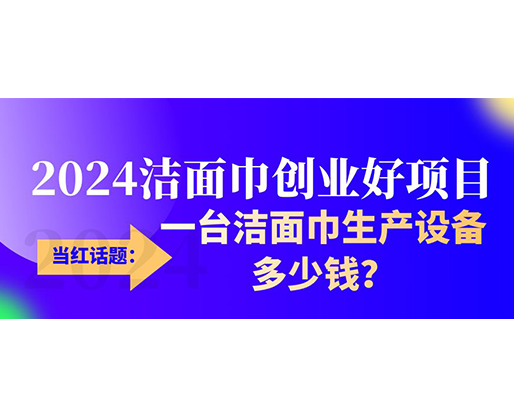 當(dāng)紅話題：2024潔面巾創(chuàng)業(yè)好項(xiàng)目，一臺(tái)潔面巾生產(chǎn)設(shè)備多少錢，令人咋舌！