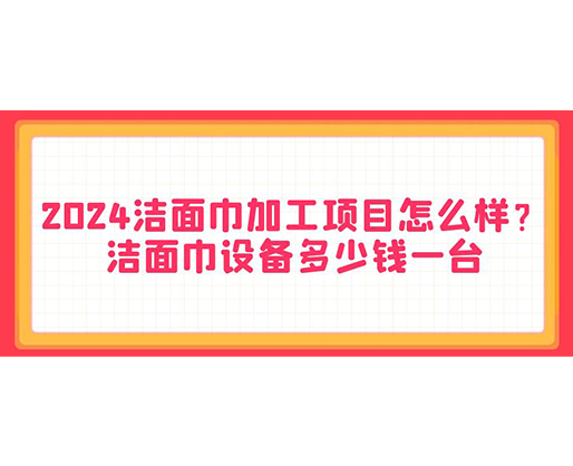 2024潔面巾加工項目怎么樣？潔面巾設(shè)備多少錢一臺