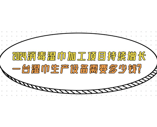 2024消毒濕巾加工項目持續(xù)增長， 一臺濕巾生產(chǎn)設(shè)備需要多少錢