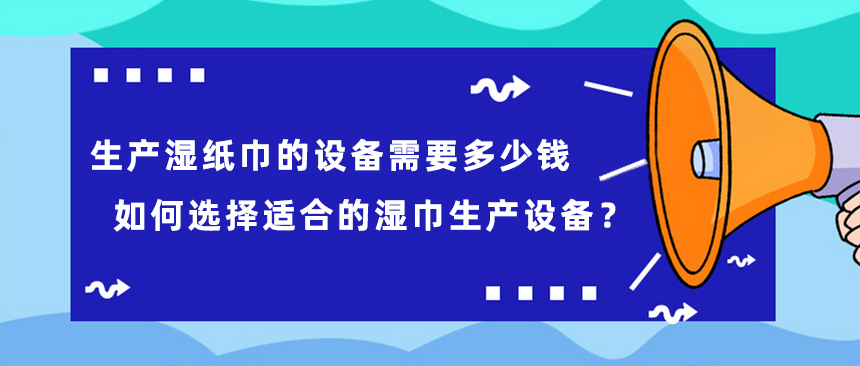 生產(chǎn)濕紙巾的設備需要多少錢，如何選擇適合的濕巾生產(chǎn)設備？