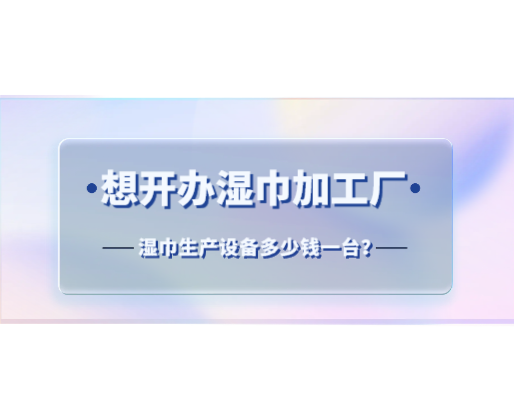 想開辦濕巾加工廠，濕巾生產(chǎn)設(shè)備多少錢一臺？