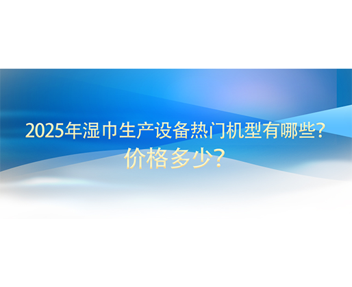 2025年濕巾生產(chǎn)設(shè)備熱門機(jī)型有哪些？?jī)r(jià)格多少？